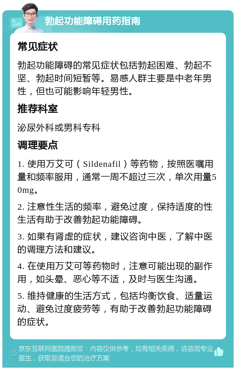 勃起功能障碍用药指南 常见症状 勃起功能障碍的常见症状包括勃起困难、勃起不坚、勃起时间短暂等。易感人群主要是中老年男性，但也可能影响年轻男性。 推荐科室 泌尿外科或男科专科 调理要点 1. 使用万艾可（Sildenafil）等药物，按照医嘱用量和频率服用，通常一周不超过三次，单次用量50mg。 2. 注意性生活的频率，避免过度，保持适度的性生活有助于改善勃起功能障碍。 3. 如果有肾虚的症状，建议咨询中医，了解中医的调理方法和建议。 4. 在使用万艾可等药物时，注意可能出现的副作用，如头晕、恶心等不适，及时与医生沟通。 5. 维持健康的生活方式，包括均衡饮食、适量运动、避免过度疲劳等，有助于改善勃起功能障碍的症状。