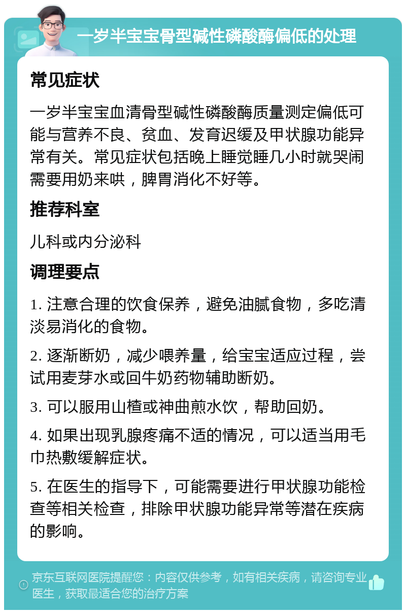 一岁半宝宝骨型碱性磷酸酶偏低的处理 常见症状 一岁半宝宝血清骨型碱性磷酸酶质量测定偏低可能与营养不良、贫血、发育迟缓及甲状腺功能异常有关。常见症状包括晚上睡觉睡几小时就哭闹需要用奶来哄，脾胃消化不好等。 推荐科室 儿科或内分泌科 调理要点 1. 注意合理的饮食保养，避免油腻食物，多吃清淡易消化的食物。 2. 逐渐断奶，减少喂养量，给宝宝适应过程，尝试用麦芽水或回牛奶药物辅助断奶。 3. 可以服用山楂或神曲煎水饮，帮助回奶。 4. 如果出现乳腺疼痛不适的情况，可以适当用毛巾热敷缓解症状。 5. 在医生的指导下，可能需要进行甲状腺功能检查等相关检查，排除甲状腺功能异常等潜在疾病的影响。