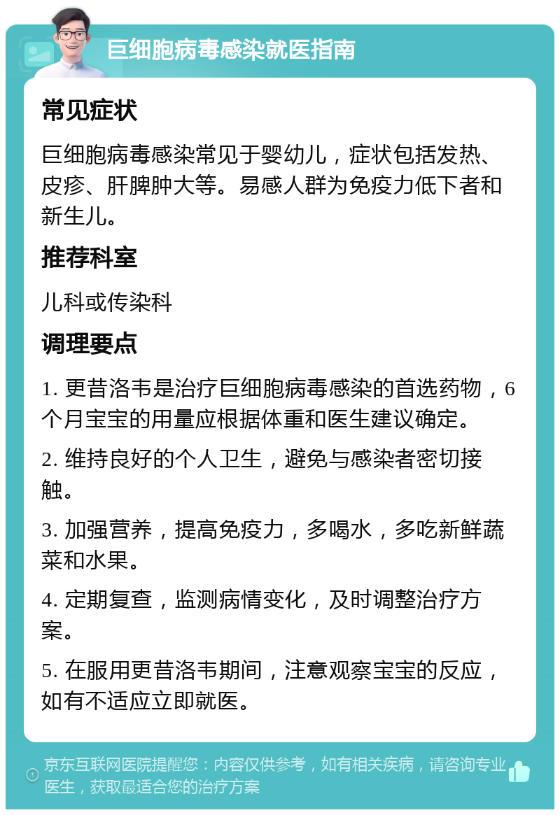 巨细胞病毒感染就医指南 常见症状 巨细胞病毒感染常见于婴幼儿，症状包括发热、皮疹、肝脾肿大等。易感人群为免疫力低下者和新生儿。 推荐科室 儿科或传染科 调理要点 1. 更昔洛韦是治疗巨细胞病毒感染的首选药物，6个月宝宝的用量应根据体重和医生建议确定。 2. 维持良好的个人卫生，避免与感染者密切接触。 3. 加强营养，提高免疫力，多喝水，多吃新鲜蔬菜和水果。 4. 定期复查，监测病情变化，及时调整治疗方案。 5. 在服用更昔洛韦期间，注意观察宝宝的反应，如有不适应立即就医。