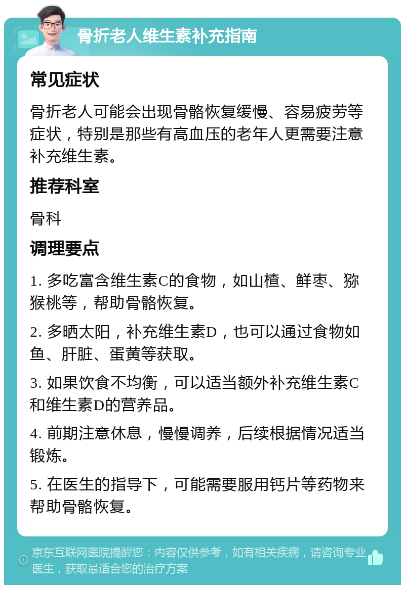 骨折老人维生素补充指南 常见症状 骨折老人可能会出现骨骼恢复缓慢、容易疲劳等症状，特别是那些有高血压的老年人更需要注意补充维生素。 推荐科室 骨科 调理要点 1. 多吃富含维生素C的食物，如山楂、鲜枣、猕猴桃等，帮助骨骼恢复。 2. 多晒太阳，补充维生素D，也可以通过食物如鱼、肝脏、蛋黄等获取。 3. 如果饮食不均衡，可以适当额外补充维生素C和维生素D的营养品。 4. 前期注意休息，慢慢调养，后续根据情况适当锻炼。 5. 在医生的指导下，可能需要服用钙片等药物来帮助骨骼恢复。