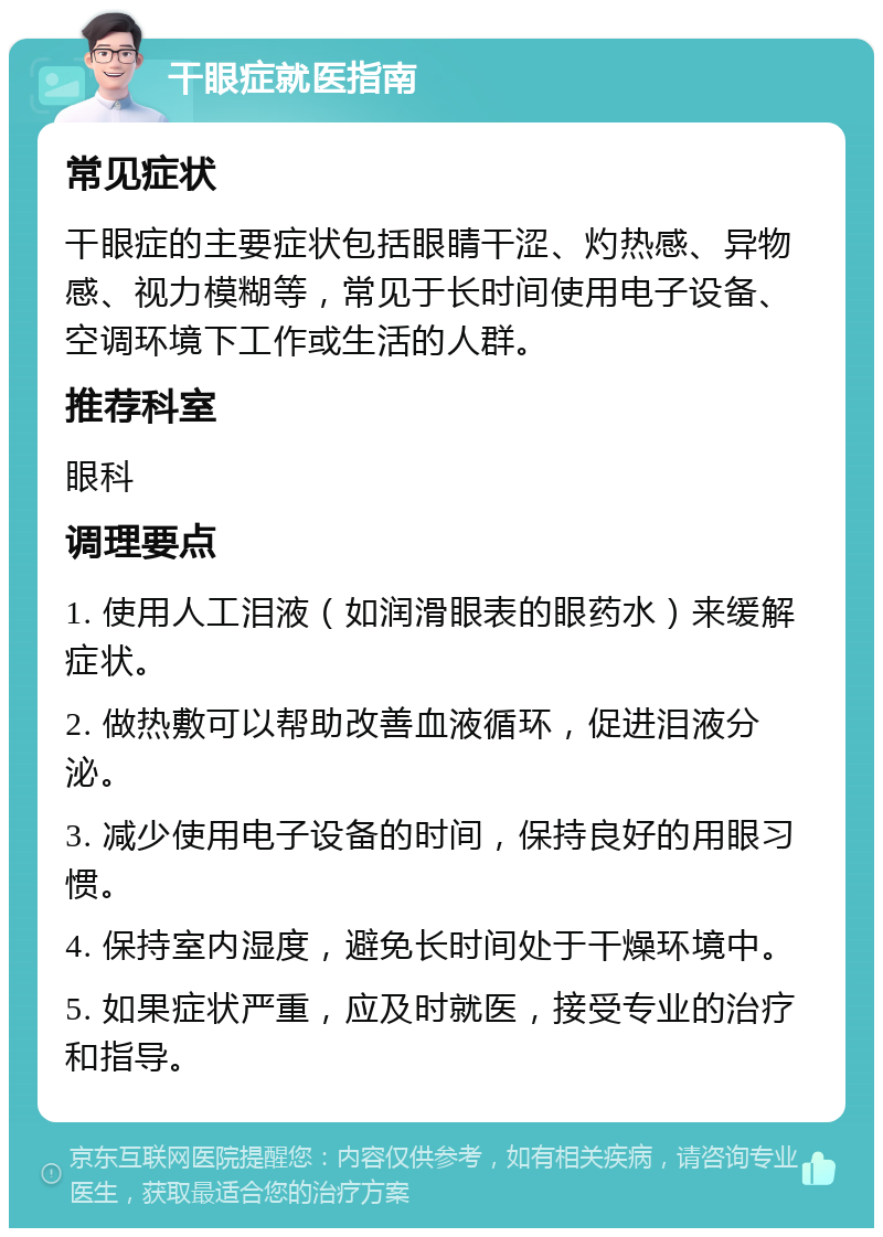 干眼症就医指南 常见症状 干眼症的主要症状包括眼睛干涩、灼热感、异物感、视力模糊等，常见于长时间使用电子设备、空调环境下工作或生活的人群。 推荐科室 眼科 调理要点 1. 使用人工泪液（如润滑眼表的眼药水）来缓解症状。 2. 做热敷可以帮助改善血液循环，促进泪液分泌。 3. 减少使用电子设备的时间，保持良好的用眼习惯。 4. 保持室内湿度，避免长时间处于干燥环境中。 5. 如果症状严重，应及时就医，接受专业的治疗和指导。