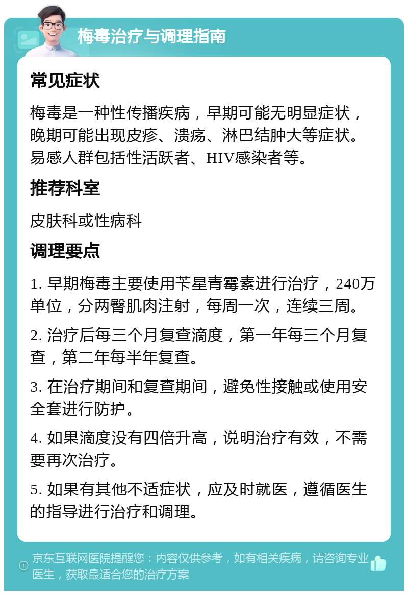 梅毒治疗与调理指南 常见症状 梅毒是一种性传播疾病，早期可能无明显症状，晚期可能出现皮疹、溃疡、淋巴结肿大等症状。易感人群包括性活跃者、HIV感染者等。 推荐科室 皮肤科或性病科 调理要点 1. 早期梅毒主要使用苄星青霉素进行治疗，240万单位，分两臀肌肉注射，每周一次，连续三周。 2. 治疗后每三个月复查滴度，第一年每三个月复查，第二年每半年复查。 3. 在治疗期间和复查期间，避免性接触或使用安全套进行防护。 4. 如果滴度没有四倍升高，说明治疗有效，不需要再次治疗。 5. 如果有其他不适症状，应及时就医，遵循医生的指导进行治疗和调理。