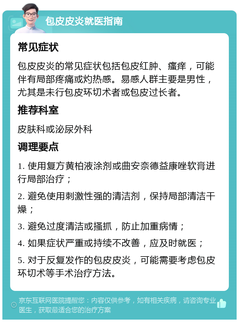 包皮皮炎就医指南 常见症状 包皮皮炎的常见症状包括包皮红肿、瘙痒，可能伴有局部疼痛或灼热感。易感人群主要是男性，尤其是未行包皮环切术者或包皮过长者。 推荐科室 皮肤科或泌尿外科 调理要点 1. 使用复方黄柏液涂剂或曲安奈德益康唑软膏进行局部治疗； 2. 避免使用刺激性强的清洁剂，保持局部清洁干燥； 3. 避免过度清洁或搔抓，防止加重病情； 4. 如果症状严重或持续不改善，应及时就医； 5. 对于反复发作的包皮皮炎，可能需要考虑包皮环切术等手术治疗方法。