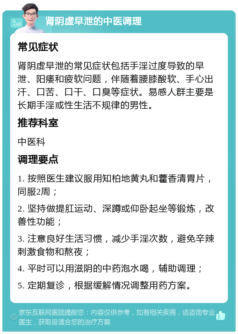 肾阴虚早泄的中医调理 常见症状 肾阴虚早泄的常见症状包括手淫过度导致的早泄、阳痿和疲软问题，伴随着腰膝酸软、手心出汗、口苦、口干、口臭等症状。易感人群主要是长期手淫或性生活不规律的男性。 推荐科室 中医科 调理要点 1. 按照医生建议服用知柏地黄丸和藿香清胃片，同服2周； 2. 坚持做提肛运动、深蹲或仰卧起坐等锻炼，改善性功能； 3. 注意良好生活习惯，减少手淫次数，避免辛辣刺激食物和熬夜； 4. 平时可以用滋阴的中药泡水喝，辅助调理； 5. 定期复诊，根据缓解情况调整用药方案。