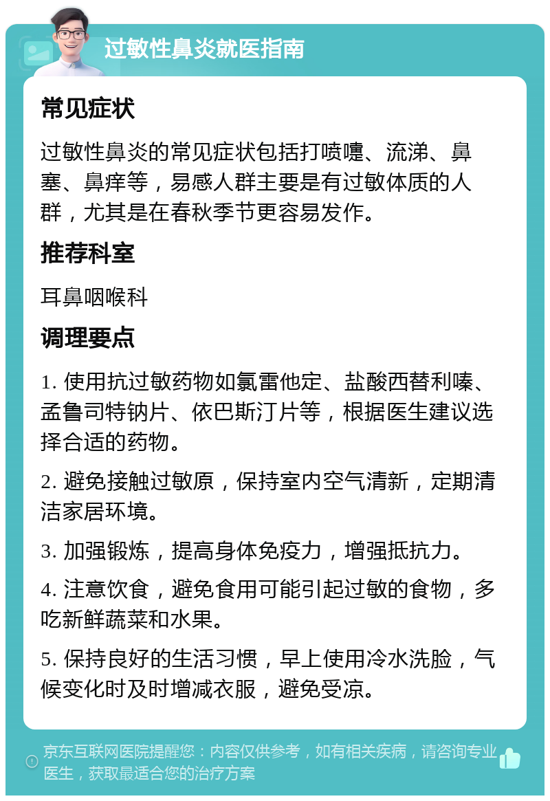 过敏性鼻炎就医指南 常见症状 过敏性鼻炎的常见症状包括打喷嚏、流涕、鼻塞、鼻痒等，易感人群主要是有过敏体质的人群，尤其是在春秋季节更容易发作。 推荐科室 耳鼻咽喉科 调理要点 1. 使用抗过敏药物如氯雷他定、盐酸西替利嗪、孟鲁司特钠片、依巴斯汀片等，根据医生建议选择合适的药物。 2. 避免接触过敏原，保持室内空气清新，定期清洁家居环境。 3. 加强锻炼，提高身体免疫力，增强抵抗力。 4. 注意饮食，避免食用可能引起过敏的食物，多吃新鲜蔬菜和水果。 5. 保持良好的生活习惯，早上使用冷水洗脸，气候变化时及时增减衣服，避免受凉。