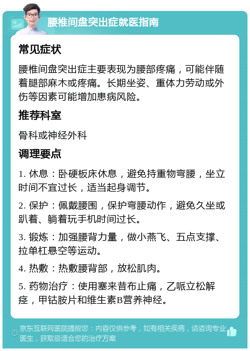 腰椎间盘突出症就医指南 常见症状 腰椎间盘突出症主要表现为腰部疼痛，可能伴随着腿部麻木或疼痛。长期坐姿、重体力劳动或外伤等因素可能增加患病风险。 推荐科室 骨科或神经外科 调理要点 1. 休息：卧硬板床休息，避免持重物弯腰，坐立时间不宜过长，适当起身调节。 2. 保护：佩戴腰围，保护弯腰动作，避免久坐或趴着、躺着玩手机时间过长。 3. 锻炼：加强腰背力量，做小燕飞、五点支撑、拉单杠悬空等运动。 4. 热敷：热敷腰背部，放松肌肉。 5. 药物治疗：使用塞来昔布止痛，乙哌立松解痉，甲钴胺片和维生素B营养神经。