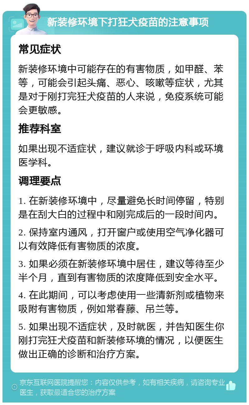 新装修环境下打狂犬疫苗的注意事项 常见症状 新装修环境中可能存在的有害物质，如甲醛、苯等，可能会引起头痛、恶心、咳嗽等症状，尤其是对于刚打完狂犬疫苗的人来说，免疫系统可能会更敏感。 推荐科室 如果出现不适症状，建议就诊于呼吸内科或环境医学科。 调理要点 1. 在新装修环境中，尽量避免长时间停留，特别是在刮大白的过程中和刚完成后的一段时间内。 2. 保持室内通风，打开窗户或使用空气净化器可以有效降低有害物质的浓度。 3. 如果必须在新装修环境中居住，建议等待至少半个月，直到有害物质的浓度降低到安全水平。 4. 在此期间，可以考虑使用一些清新剂或植物来吸附有害物质，例如常春藤、吊兰等。 5. 如果出现不适症状，及时就医，并告知医生你刚打完狂犬疫苗和新装修环境的情况，以便医生做出正确的诊断和治疗方案。