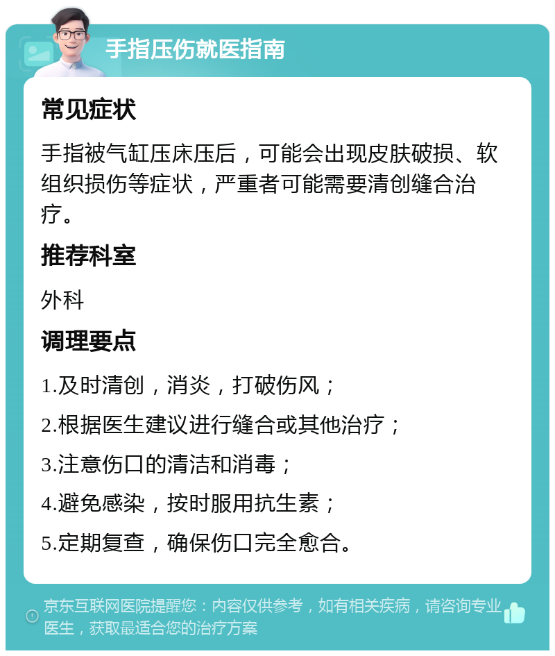 手指压伤就医指南 常见症状 手指被气缸压床压后，可能会出现皮肤破损、软组织损伤等症状，严重者可能需要清创缝合治疗。 推荐科室 外科 调理要点 1.及时清创，消炎，打破伤风； 2.根据医生建议进行缝合或其他治疗； 3.注意伤口的清洁和消毒； 4.避免感染，按时服用抗生素； 5.定期复查，确保伤口完全愈合。