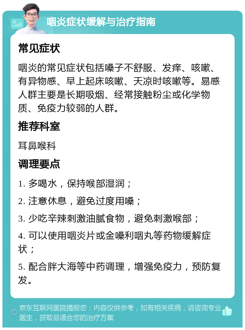 咽炎症状缓解与治疗指南 常见症状 咽炎的常见症状包括嗓子不舒服、发痒、咳嗽、有异物感、早上起床咳嗽、天凉时咳嗽等。易感人群主要是长期吸烟、经常接触粉尘或化学物质、免疫力较弱的人群。 推荐科室 耳鼻喉科 调理要点 1. 多喝水，保持喉部湿润； 2. 注意休息，避免过度用嗓； 3. 少吃辛辣刺激油腻食物，避免刺激喉部； 4. 可以使用咽炎片或金嗓利咽丸等药物缓解症状； 5. 配合胖大海等中药调理，增强免疫力，预防复发。