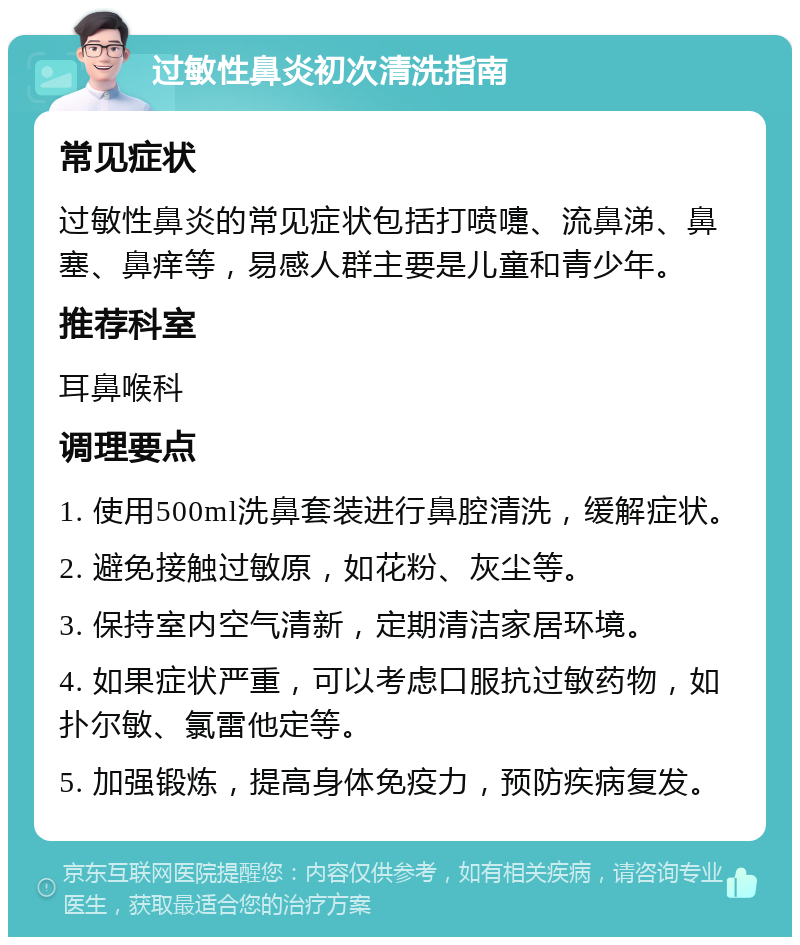 过敏性鼻炎初次清洗指南 常见症状 过敏性鼻炎的常见症状包括打喷嚏、流鼻涕、鼻塞、鼻痒等，易感人群主要是儿童和青少年。 推荐科室 耳鼻喉科 调理要点 1. 使用500ml洗鼻套装进行鼻腔清洗，缓解症状。 2. 避免接触过敏原，如花粉、灰尘等。 3. 保持室内空气清新，定期清洁家居环境。 4. 如果症状严重，可以考虑口服抗过敏药物，如扑尔敏、氯雷他定等。 5. 加强锻炼，提高身体免疫力，预防疾病复发。