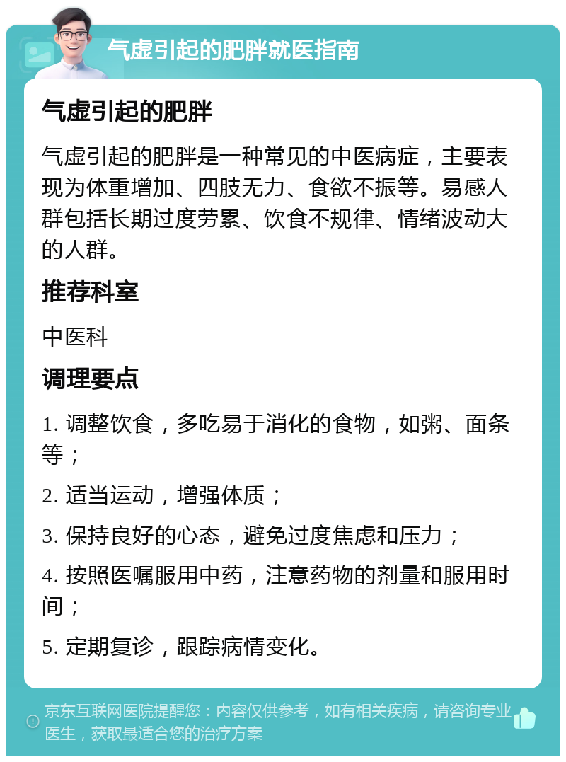 气虚引起的肥胖就医指南 气虚引起的肥胖 气虚引起的肥胖是一种常见的中医病症，主要表现为体重增加、四肢无力、食欲不振等。易感人群包括长期过度劳累、饮食不规律、情绪波动大的人群。 推荐科室 中医科 调理要点 1. 调整饮食，多吃易于消化的食物，如粥、面条等； 2. 适当运动，增强体质； 3. 保持良好的心态，避免过度焦虑和压力； 4. 按照医嘱服用中药，注意药物的剂量和服用时间； 5. 定期复诊，跟踪病情变化。