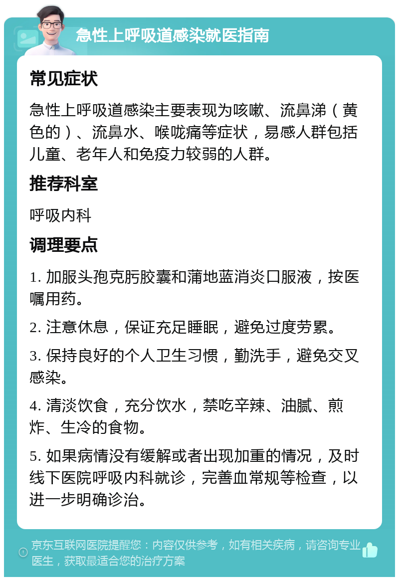 急性上呼吸道感染就医指南 常见症状 急性上呼吸道感染主要表现为咳嗽、流鼻涕（黄色的）、流鼻水、喉咙痛等症状，易感人群包括儿童、老年人和免疫力较弱的人群。 推荐科室 呼吸内科 调理要点 1. 加服头孢克肟胶囊和蒲地蓝消炎口服液，按医嘱用药。 2. 注意休息，保证充足睡眠，避免过度劳累。 3. 保持良好的个人卫生习惯，勤洗手，避免交叉感染。 4. 清淡饮食，充分饮水，禁吃辛辣、油腻、煎炸、生冷的食物。 5. 如果病情没有缓解或者出现加重的情况，及时线下医院呼吸内科就诊，完善血常规等检查，以进一步明确诊治。