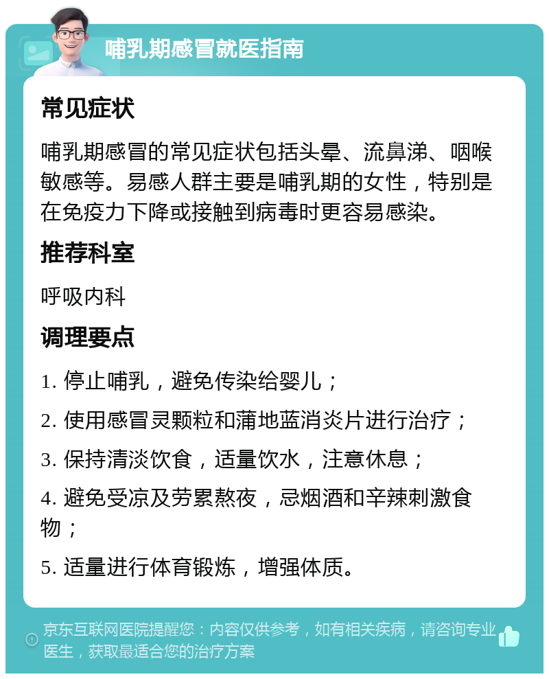 哺乳期感冒就医指南 常见症状 哺乳期感冒的常见症状包括头晕、流鼻涕、咽喉敏感等。易感人群主要是哺乳期的女性，特别是在免疫力下降或接触到病毒时更容易感染。 推荐科室 呼吸内科 调理要点 1. 停止哺乳，避免传染给婴儿； 2. 使用感冒灵颗粒和蒲地蓝消炎片进行治疗； 3. 保持清淡饮食，适量饮水，注意休息； 4. 避免受凉及劳累熬夜，忌烟酒和辛辣刺激食物； 5. 适量进行体育锻炼，增强体质。