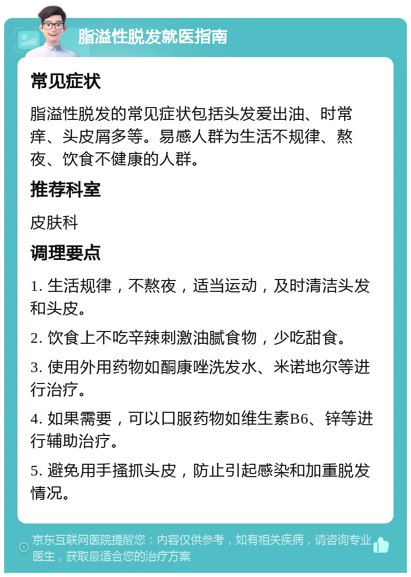 脂溢性脱发就医指南 常见症状 脂溢性脱发的常见症状包括头发爱出油、时常痒、头皮屑多等。易感人群为生活不规律、熬夜、饮食不健康的人群。 推荐科室 皮肤科 调理要点 1. 生活规律，不熬夜，适当运动，及时清洁头发和头皮。 2. 饮食上不吃辛辣刺激油腻食物，少吃甜食。 3. 使用外用药物如酮康唑洗发水、米诺地尔等进行治疗。 4. 如果需要，可以口服药物如维生素B6、锌等进行辅助治疗。 5. 避免用手搔抓头皮，防止引起感染和加重脱发情况。