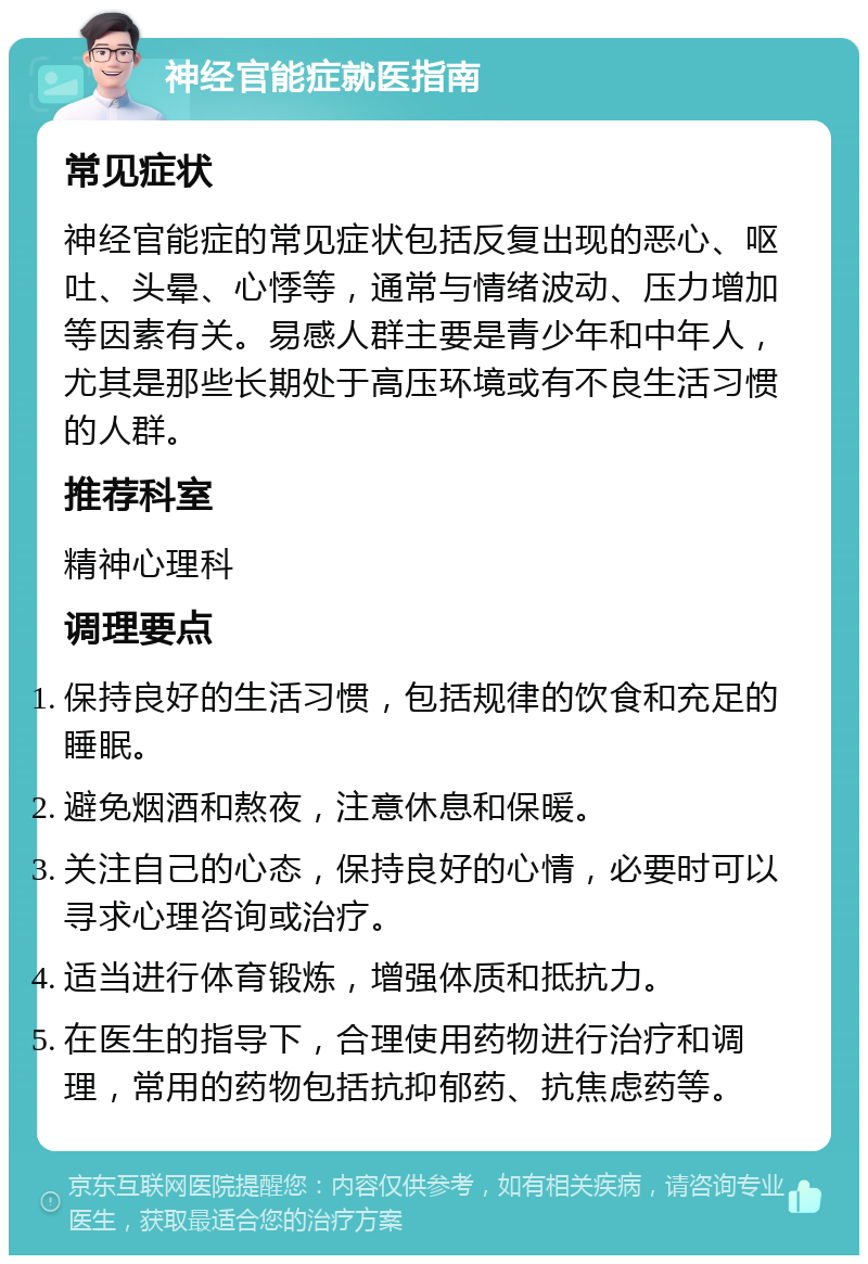 神经官能症就医指南 常见症状 神经官能症的常见症状包括反复出现的恶心、呕吐、头晕、心悸等，通常与情绪波动、压力增加等因素有关。易感人群主要是青少年和中年人，尤其是那些长期处于高压环境或有不良生活习惯的人群。 推荐科室 精神心理科 调理要点 保持良好的生活习惯，包括规律的饮食和充足的睡眠。 避免烟酒和熬夜，注意休息和保暖。 关注自己的心态，保持良好的心情，必要时可以寻求心理咨询或治疗。 适当进行体育锻炼，增强体质和抵抗力。 在医生的指导下，合理使用药物进行治疗和调理，常用的药物包括抗抑郁药、抗焦虑药等。