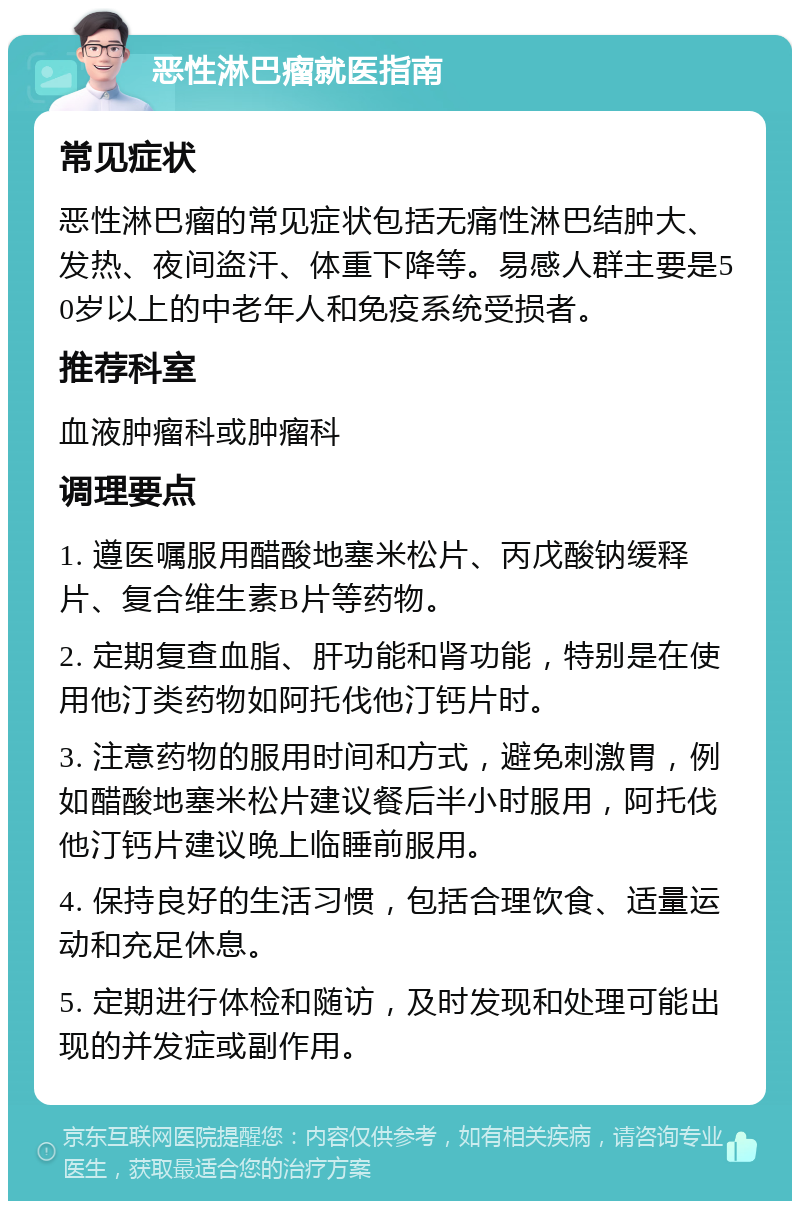 恶性淋巴瘤就医指南 常见症状 恶性淋巴瘤的常见症状包括无痛性淋巴结肿大、发热、夜间盗汗、体重下降等。易感人群主要是50岁以上的中老年人和免疫系统受损者。 推荐科室 血液肿瘤科或肿瘤科 调理要点 1. 遵医嘱服用醋酸地塞米松片、丙戊酸钠缓释片、复合维生素B片等药物。 2. 定期复查血脂、肝功能和肾功能，特别是在使用他汀类药物如阿托伐他汀钙片时。 3. 注意药物的服用时间和方式，避免刺激胃，例如醋酸地塞米松片建议餐后半小时服用，阿托伐他汀钙片建议晚上临睡前服用。 4. 保持良好的生活习惯，包括合理饮食、适量运动和充足休息。 5. 定期进行体检和随访，及时发现和处理可能出现的并发症或副作用。