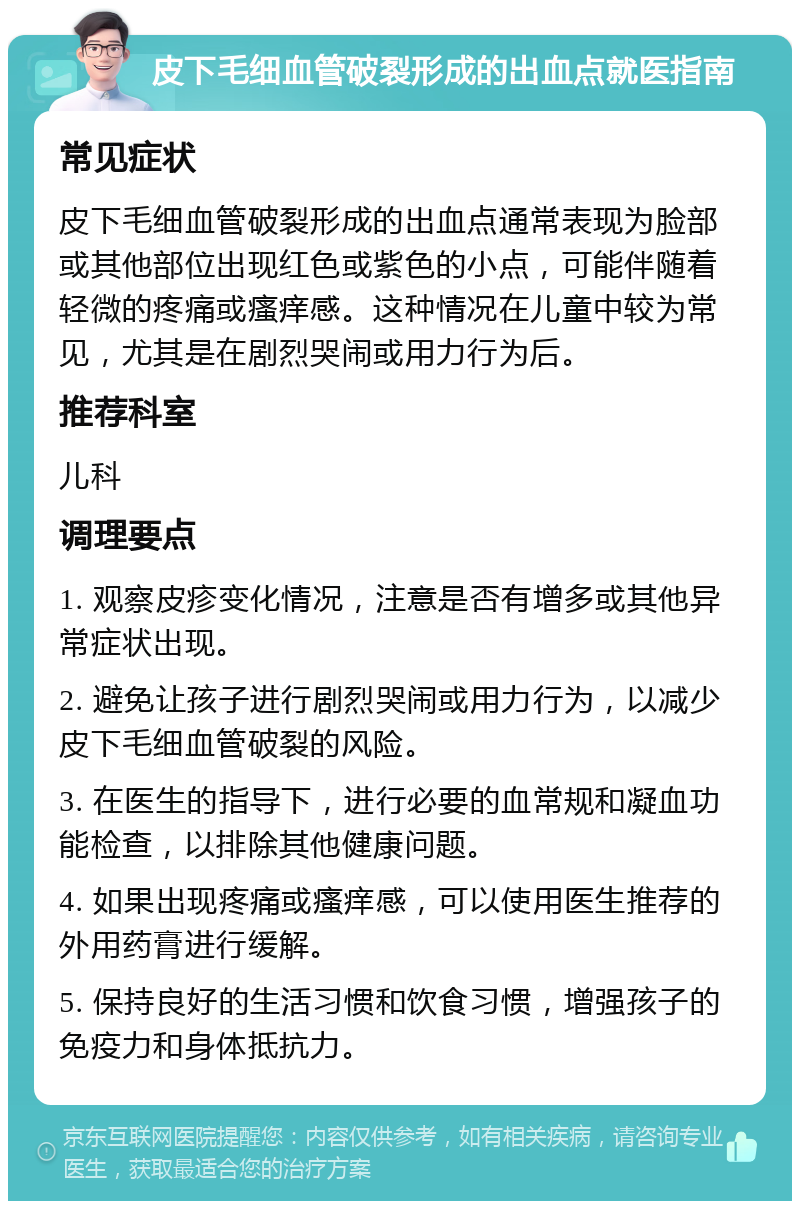 皮下毛细血管破裂形成的出血点就医指南 常见症状 皮下毛细血管破裂形成的出血点通常表现为脸部或其他部位出现红色或紫色的小点，可能伴随着轻微的疼痛或瘙痒感。这种情况在儿童中较为常见，尤其是在剧烈哭闹或用力行为后。 推荐科室 儿科 调理要点 1. 观察皮疹变化情况，注意是否有增多或其他异常症状出现。 2. 避免让孩子进行剧烈哭闹或用力行为，以减少皮下毛细血管破裂的风险。 3. 在医生的指导下，进行必要的血常规和凝血功能检查，以排除其他健康问题。 4. 如果出现疼痛或瘙痒感，可以使用医生推荐的外用药膏进行缓解。 5. 保持良好的生活习惯和饮食习惯，增强孩子的免疫力和身体抵抗力。