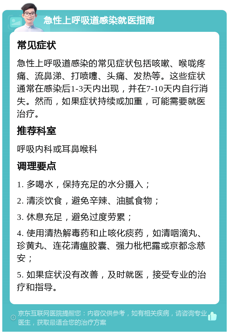 急性上呼吸道感染就医指南 常见症状 急性上呼吸道感染的常见症状包括咳嗽、喉咙疼痛、流鼻涕、打喷嚏、头痛、发热等。这些症状通常在感染后1-3天内出现，并在7-10天内自行消失。然而，如果症状持续或加重，可能需要就医治疗。 推荐科室 呼吸内科或耳鼻喉科 调理要点 1. 多喝水，保持充足的水分摄入； 2. 清淡饮食，避免辛辣、油腻食物； 3. 休息充足，避免过度劳累； 4. 使用清热解毒药和止咳化痰药，如清咽滴丸、珍黄丸、连花清瘟胶囊、强力枇杷露或京都念慈安； 5. 如果症状没有改善，及时就医，接受专业的治疗和指导。