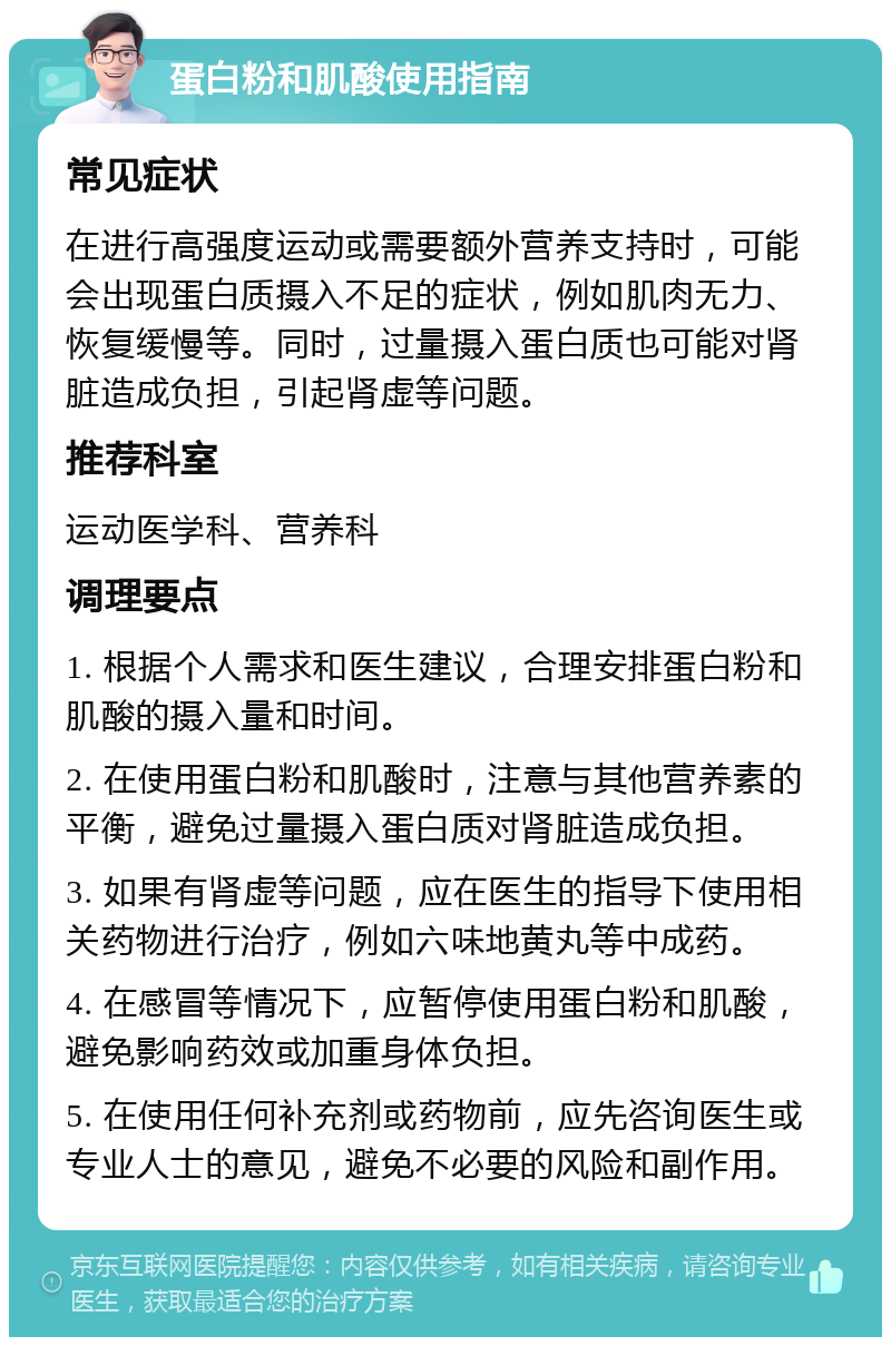 蛋白粉和肌酸使用指南 常见症状 在进行高强度运动或需要额外营养支持时，可能会出现蛋白质摄入不足的症状，例如肌肉无力、恢复缓慢等。同时，过量摄入蛋白质也可能对肾脏造成负担，引起肾虚等问题。 推荐科室 运动医学科、营养科 调理要点 1. 根据个人需求和医生建议，合理安排蛋白粉和肌酸的摄入量和时间。 2. 在使用蛋白粉和肌酸时，注意与其他营养素的平衡，避免过量摄入蛋白质对肾脏造成负担。 3. 如果有肾虚等问题，应在医生的指导下使用相关药物进行治疗，例如六味地黄丸等中成药。 4. 在感冒等情况下，应暂停使用蛋白粉和肌酸，避免影响药效或加重身体负担。 5. 在使用任何补充剂或药物前，应先咨询医生或专业人士的意见，避免不必要的风险和副作用。