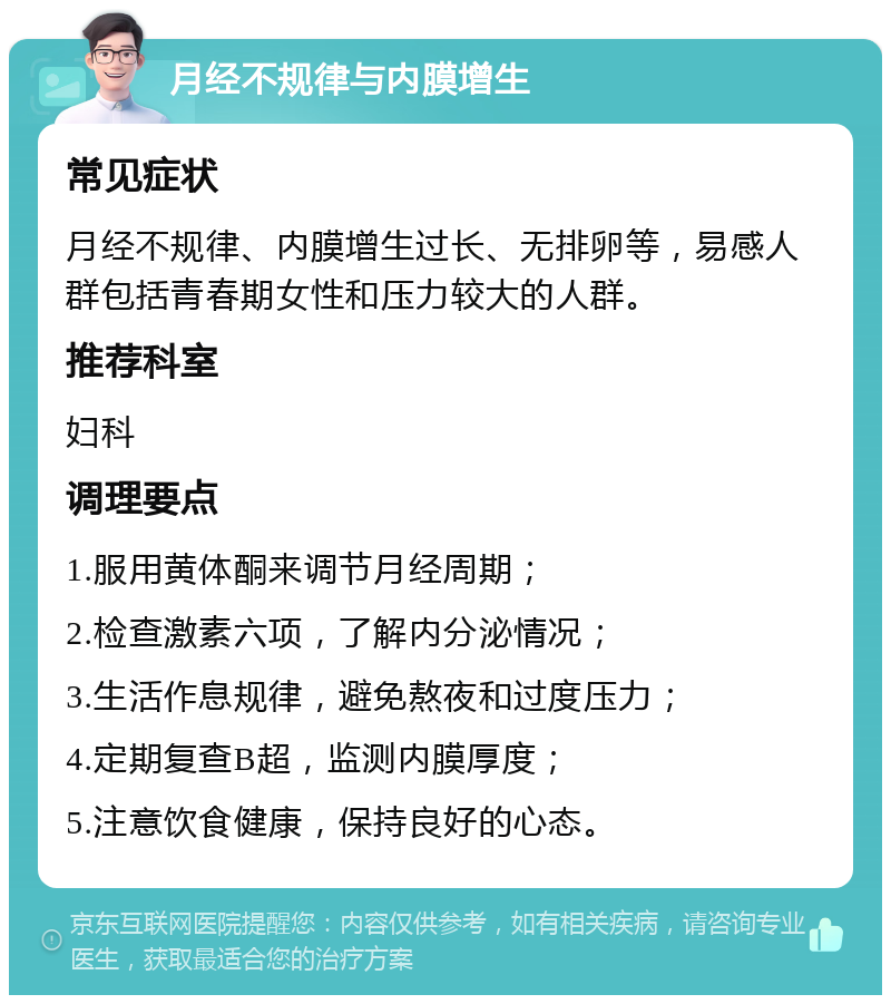 月经不规律与内膜增生 常见症状 月经不规律、内膜增生过长、无排卵等，易感人群包括青春期女性和压力较大的人群。 推荐科室 妇科 调理要点 1.服用黄体酮来调节月经周期； 2.检查激素六项，了解内分泌情况； 3.生活作息规律，避免熬夜和过度压力； 4.定期复查B超，监测内膜厚度； 5.注意饮食健康，保持良好的心态。