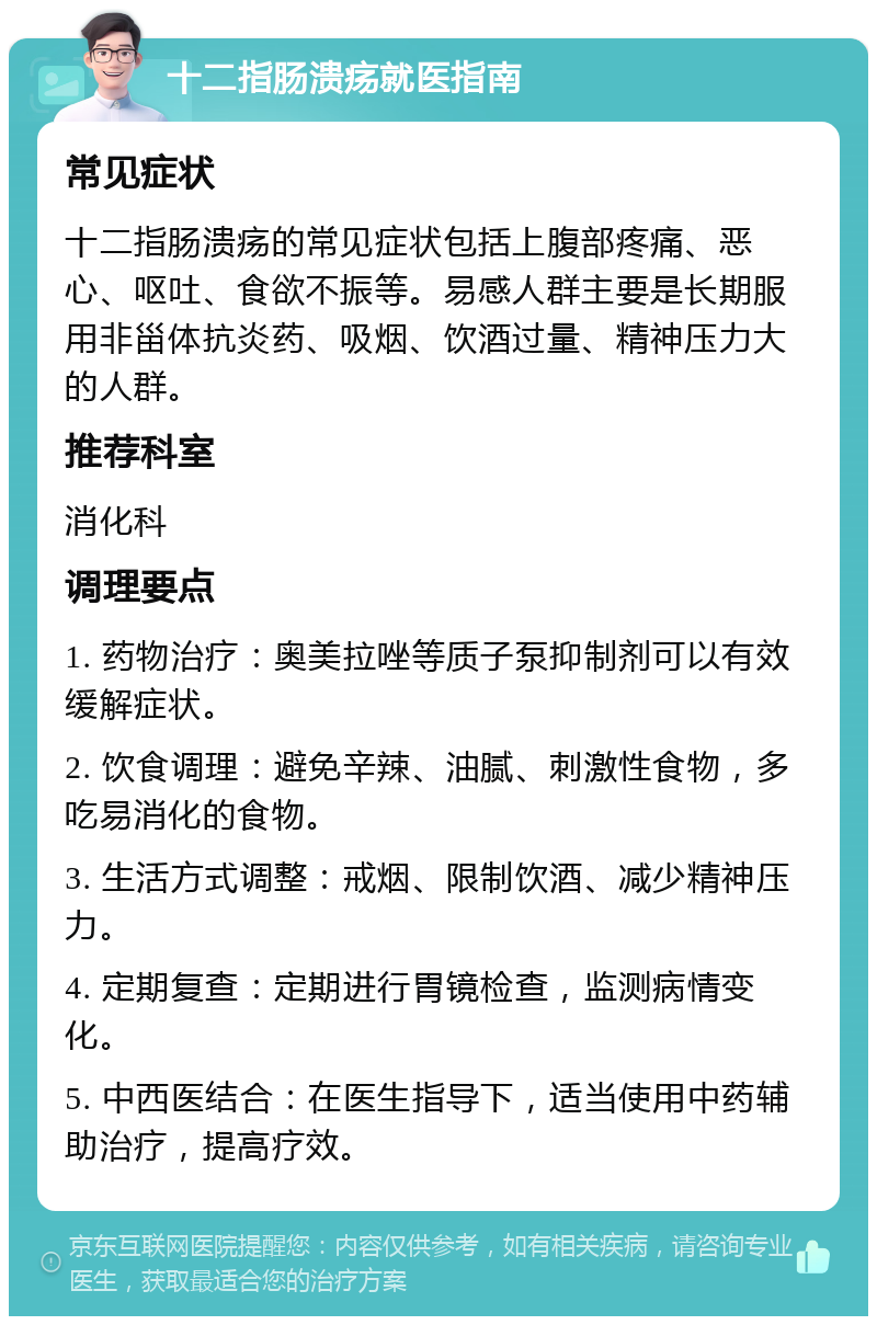 十二指肠溃疡就医指南 常见症状 十二指肠溃疡的常见症状包括上腹部疼痛、恶心、呕吐、食欲不振等。易感人群主要是长期服用非甾体抗炎药、吸烟、饮酒过量、精神压力大的人群。 推荐科室 消化科 调理要点 1. 药物治疗：奥美拉唑等质子泵抑制剂可以有效缓解症状。 2. 饮食调理：避免辛辣、油腻、刺激性食物，多吃易消化的食物。 3. 生活方式调整：戒烟、限制饮酒、减少精神压力。 4. 定期复查：定期进行胃镜检查，监测病情变化。 5. 中西医结合：在医生指导下，适当使用中药辅助治疗，提高疗效。