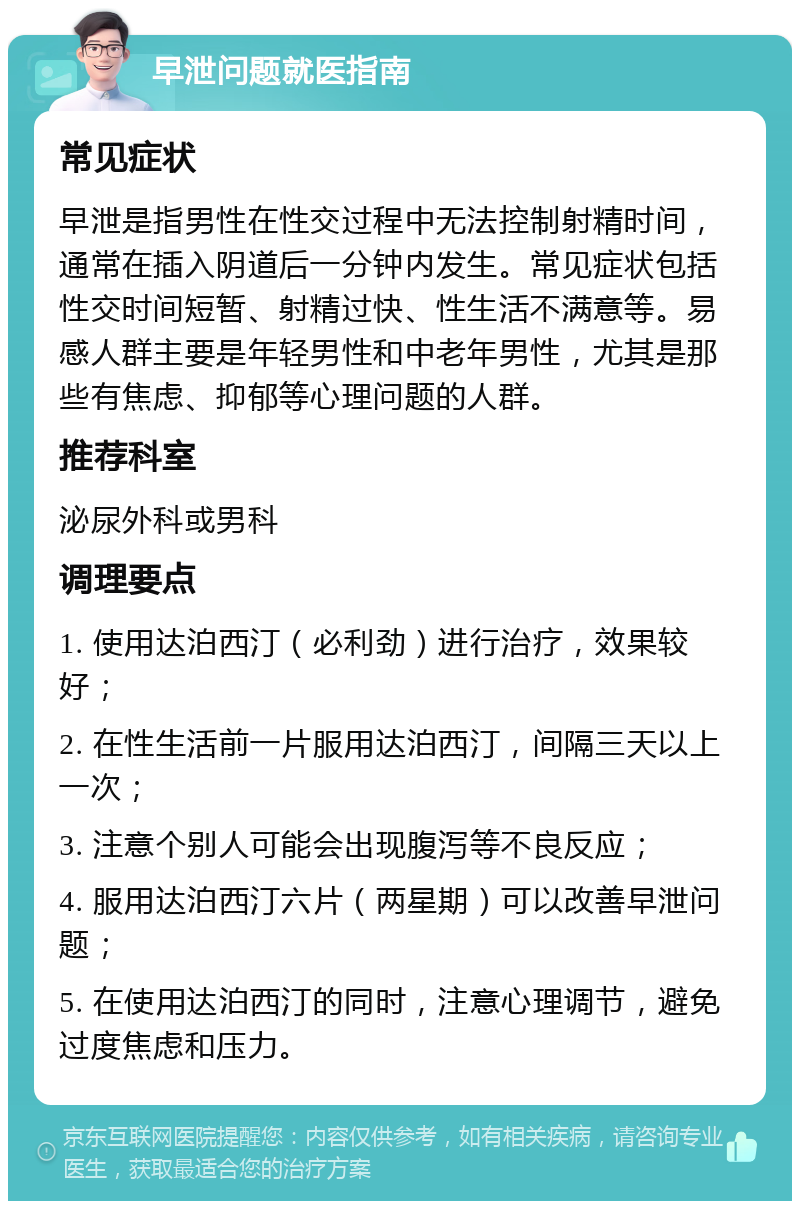 早泄问题就医指南 常见症状 早泄是指男性在性交过程中无法控制射精时间，通常在插入阴道后一分钟内发生。常见症状包括性交时间短暂、射精过快、性生活不满意等。易感人群主要是年轻男性和中老年男性，尤其是那些有焦虑、抑郁等心理问题的人群。 推荐科室 泌尿外科或男科 调理要点 1. 使用达泊西汀（必利劲）进行治疗，效果较好； 2. 在性生活前一片服用达泊西汀，间隔三天以上一次； 3. 注意个别人可能会出现腹泻等不良反应； 4. 服用达泊西汀六片（两星期）可以改善早泄问题； 5. 在使用达泊西汀的同时，注意心理调节，避免过度焦虑和压力。