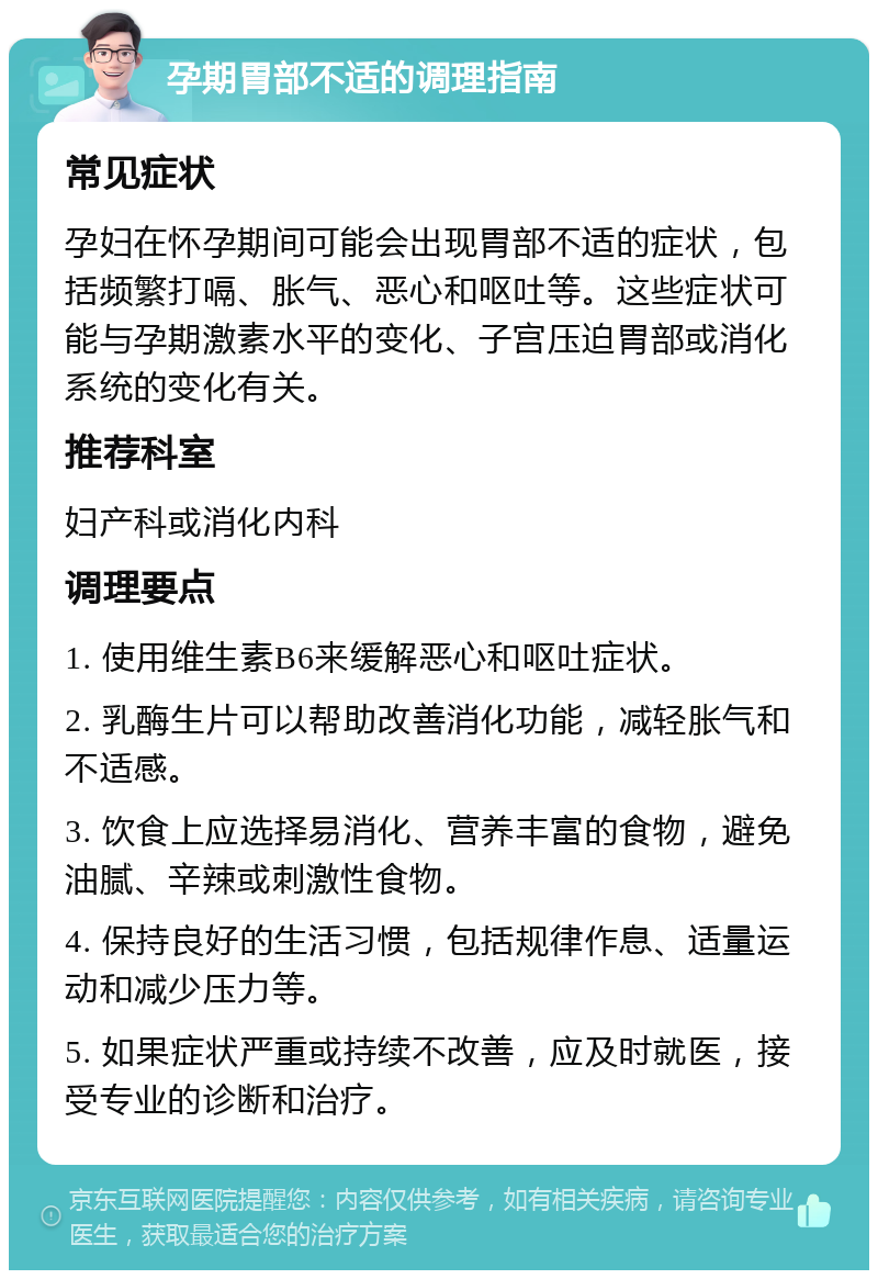 孕期胃部不适的调理指南 常见症状 孕妇在怀孕期间可能会出现胃部不适的症状，包括频繁打嗝、胀气、恶心和呕吐等。这些症状可能与孕期激素水平的变化、子宫压迫胃部或消化系统的变化有关。 推荐科室 妇产科或消化内科 调理要点 1. 使用维生素B6来缓解恶心和呕吐症状。 2. 乳酶生片可以帮助改善消化功能，减轻胀气和不适感。 3. 饮食上应选择易消化、营养丰富的食物，避免油腻、辛辣或刺激性食物。 4. 保持良好的生活习惯，包括规律作息、适量运动和减少压力等。 5. 如果症状严重或持续不改善，应及时就医，接受专业的诊断和治疗。