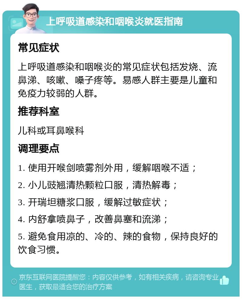 上呼吸道感染和咽喉炎就医指南 常见症状 上呼吸道感染和咽喉炎的常见症状包括发烧、流鼻涕、咳嗽、嗓子疼等。易感人群主要是儿童和免疫力较弱的人群。 推荐科室 儿科或耳鼻喉科 调理要点 1. 使用开喉剑喷雾剂外用，缓解咽喉不适； 2. 小儿豉翘清热颗粒口服，清热解毒； 3. 开瑞坦糖浆口服，缓解过敏症状； 4. 内舒拿喷鼻子，改善鼻塞和流涕； 5. 避免食用凉的、冷的、辣的食物，保持良好的饮食习惯。