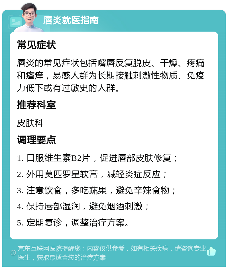 唇炎就医指南 常见症状 唇炎的常见症状包括嘴唇反复脱皮、干燥、疼痛和瘙痒，易感人群为长期接触刺激性物质、免疫力低下或有过敏史的人群。 推荐科室 皮肤科 调理要点 1. 口服维生素B2片，促进唇部皮肤修复； 2. 外用莫匹罗星软膏，减轻炎症反应； 3. 注意饮食，多吃蔬果，避免辛辣食物； 4. 保持唇部湿润，避免烟酒刺激； 5. 定期复诊，调整治疗方案。