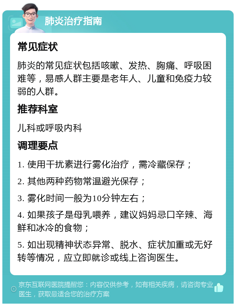 肺炎治疗指南 常见症状 肺炎的常见症状包括咳嗽、发热、胸痛、呼吸困难等，易感人群主要是老年人、儿童和免疫力较弱的人群。 推荐科室 儿科或呼吸内科 调理要点 1. 使用干扰素进行雾化治疗，需冷藏保存； 2. 其他两种药物常温避光保存； 3. 雾化时间一般为10分钟左右； 4. 如果孩子是母乳喂养，建议妈妈忌口辛辣、海鲜和冰冷的食物； 5. 如出现精神状态异常、脱水、症状加重或无好转等情况，应立即就诊或线上咨询医生。