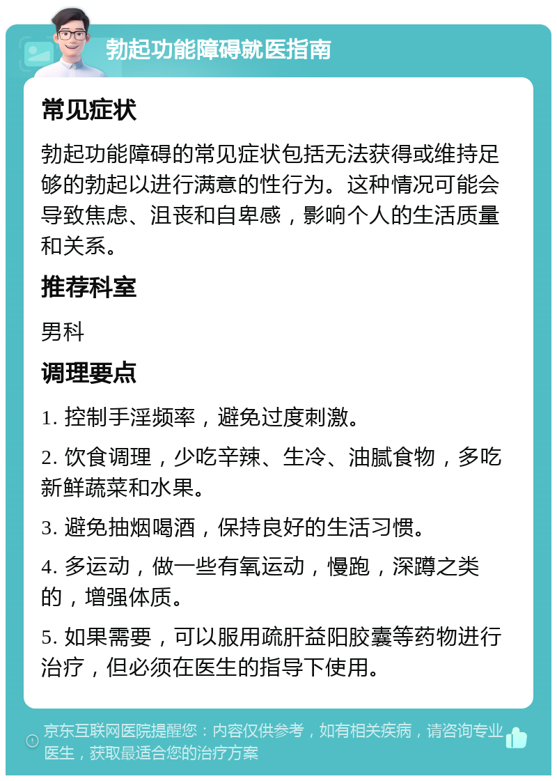 勃起功能障碍就医指南 常见症状 勃起功能障碍的常见症状包括无法获得或维持足够的勃起以进行满意的性行为。这种情况可能会导致焦虑、沮丧和自卑感，影响个人的生活质量和关系。 推荐科室 男科 调理要点 1. 控制手淫频率，避免过度刺激。 2. 饮食调理，少吃辛辣、生冷、油腻食物，多吃新鲜蔬菜和水果。 3. 避免抽烟喝酒，保持良好的生活习惯。 4. 多运动，做一些有氧运动，慢跑，深蹲之类的，增强体质。 5. 如果需要，可以服用疏肝益阳胶囊等药物进行治疗，但必须在医生的指导下使用。