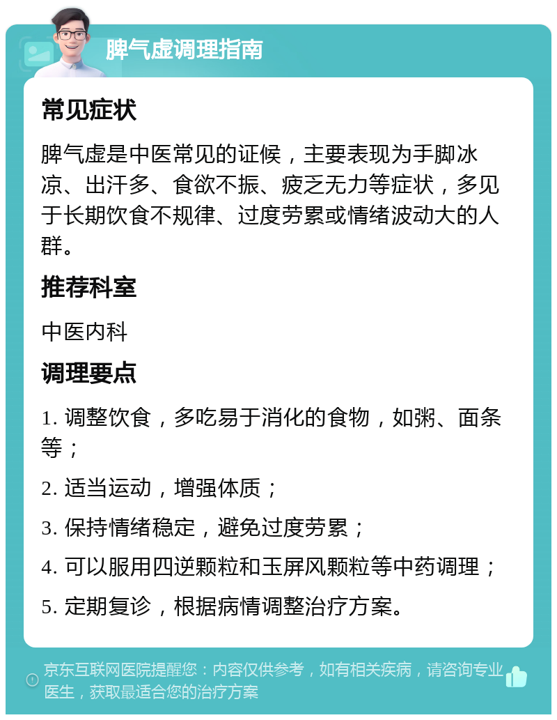 脾气虚调理指南 常见症状 脾气虚是中医常见的证候，主要表现为手脚冰凉、出汗多、食欲不振、疲乏无力等症状，多见于长期饮食不规律、过度劳累或情绪波动大的人群。 推荐科室 中医内科 调理要点 1. 调整饮食，多吃易于消化的食物，如粥、面条等； 2. 适当运动，增强体质； 3. 保持情绪稳定，避免过度劳累； 4. 可以服用四逆颗粒和玉屏风颗粒等中药调理； 5. 定期复诊，根据病情调整治疗方案。