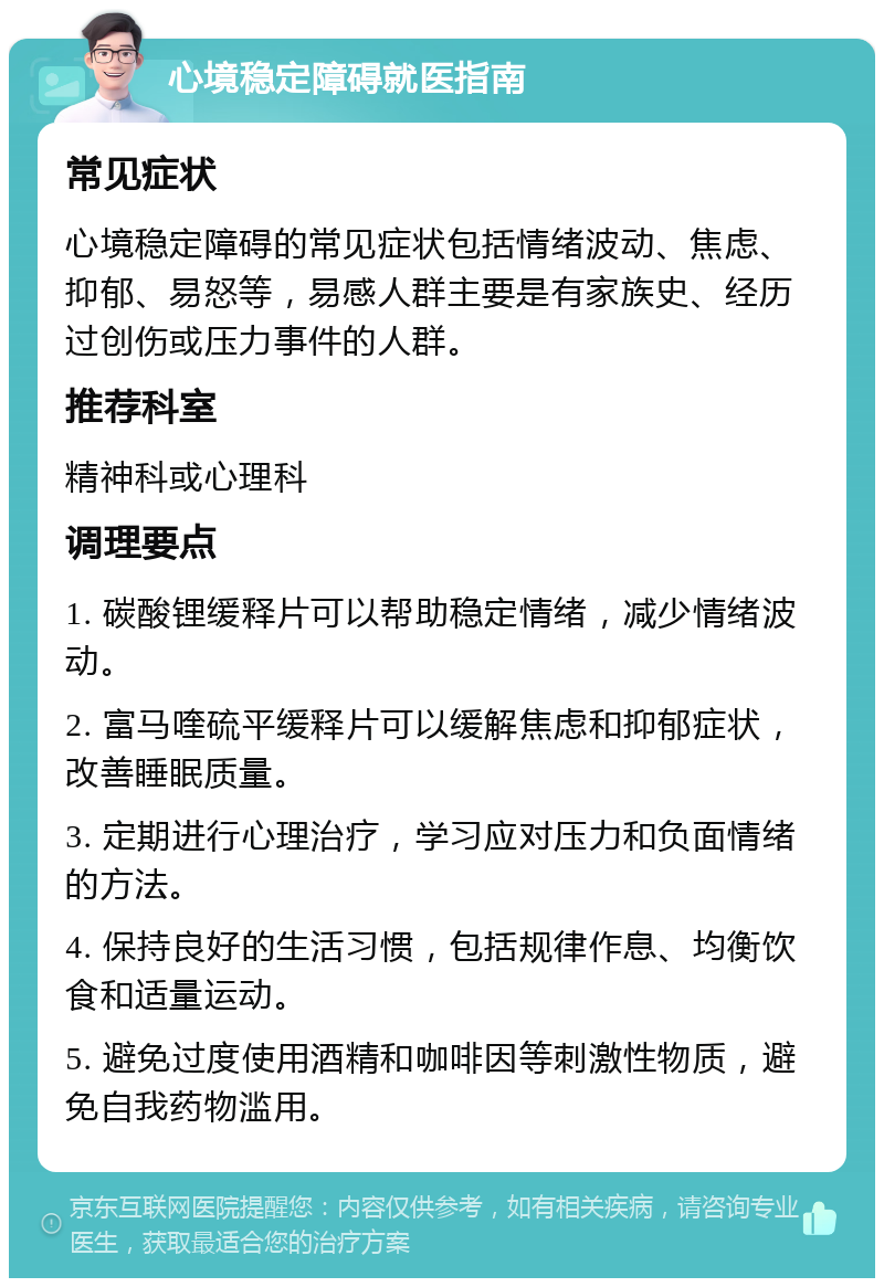 心境稳定障碍就医指南 常见症状 心境稳定障碍的常见症状包括情绪波动、焦虑、抑郁、易怒等，易感人群主要是有家族史、经历过创伤或压力事件的人群。 推荐科室 精神科或心理科 调理要点 1. 碳酸锂缓释片可以帮助稳定情绪，减少情绪波动。 2. 富马喹硫平缓释片可以缓解焦虑和抑郁症状，改善睡眠质量。 3. 定期进行心理治疗，学习应对压力和负面情绪的方法。 4. 保持良好的生活习惯，包括规律作息、均衡饮食和适量运动。 5. 避免过度使用酒精和咖啡因等刺激性物质，避免自我药物滥用。