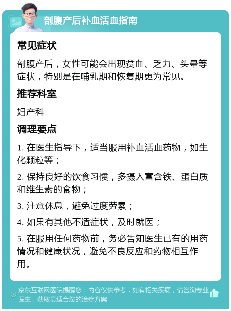 剖腹产后补血活血指南 常见症状 剖腹产后，女性可能会出现贫血、乏力、头晕等症状，特别是在哺乳期和恢复期更为常见。 推荐科室 妇产科 调理要点 1. 在医生指导下，适当服用补血活血药物，如生化颗粒等； 2. 保持良好的饮食习惯，多摄入富含铁、蛋白质和维生素的食物； 3. 注意休息，避免过度劳累； 4. 如果有其他不适症状，及时就医； 5. 在服用任何药物前，务必告知医生已有的用药情况和健康状况，避免不良反应和药物相互作用。