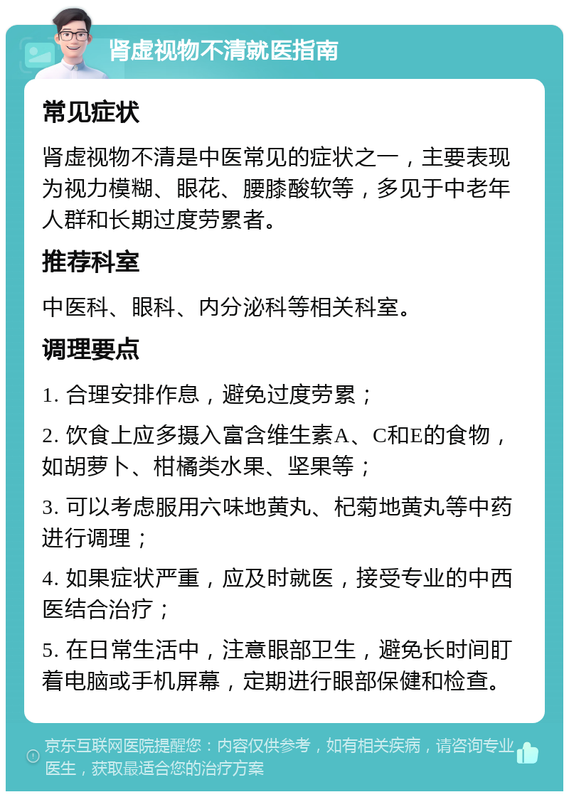 肾虚视物不清就医指南 常见症状 肾虚视物不清是中医常见的症状之一，主要表现为视力模糊、眼花、腰膝酸软等，多见于中老年人群和长期过度劳累者。 推荐科室 中医科、眼科、内分泌科等相关科室。 调理要点 1. 合理安排作息，避免过度劳累； 2. 饮食上应多摄入富含维生素A、C和E的食物，如胡萝卜、柑橘类水果、坚果等； 3. 可以考虑服用六味地黄丸、杞菊地黄丸等中药进行调理； 4. 如果症状严重，应及时就医，接受专业的中西医结合治疗； 5. 在日常生活中，注意眼部卫生，避免长时间盯着电脑或手机屏幕，定期进行眼部保健和检查。