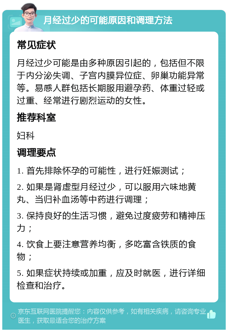 月经过少的可能原因和调理方法 常见症状 月经过少可能是由多种原因引起的，包括但不限于内分泌失调、子宫内膜异位症、卵巢功能异常等。易感人群包括长期服用避孕药、体重过轻或过重、经常进行剧烈运动的女性。 推荐科室 妇科 调理要点 1. 首先排除怀孕的可能性，进行妊娠测试； 2. 如果是肾虚型月经过少，可以服用六味地黄丸、当归补血汤等中药进行调理； 3. 保持良好的生活习惯，避免过度疲劳和精神压力； 4. 饮食上要注意营养均衡，多吃富含铁质的食物； 5. 如果症状持续或加重，应及时就医，进行详细检查和治疗。