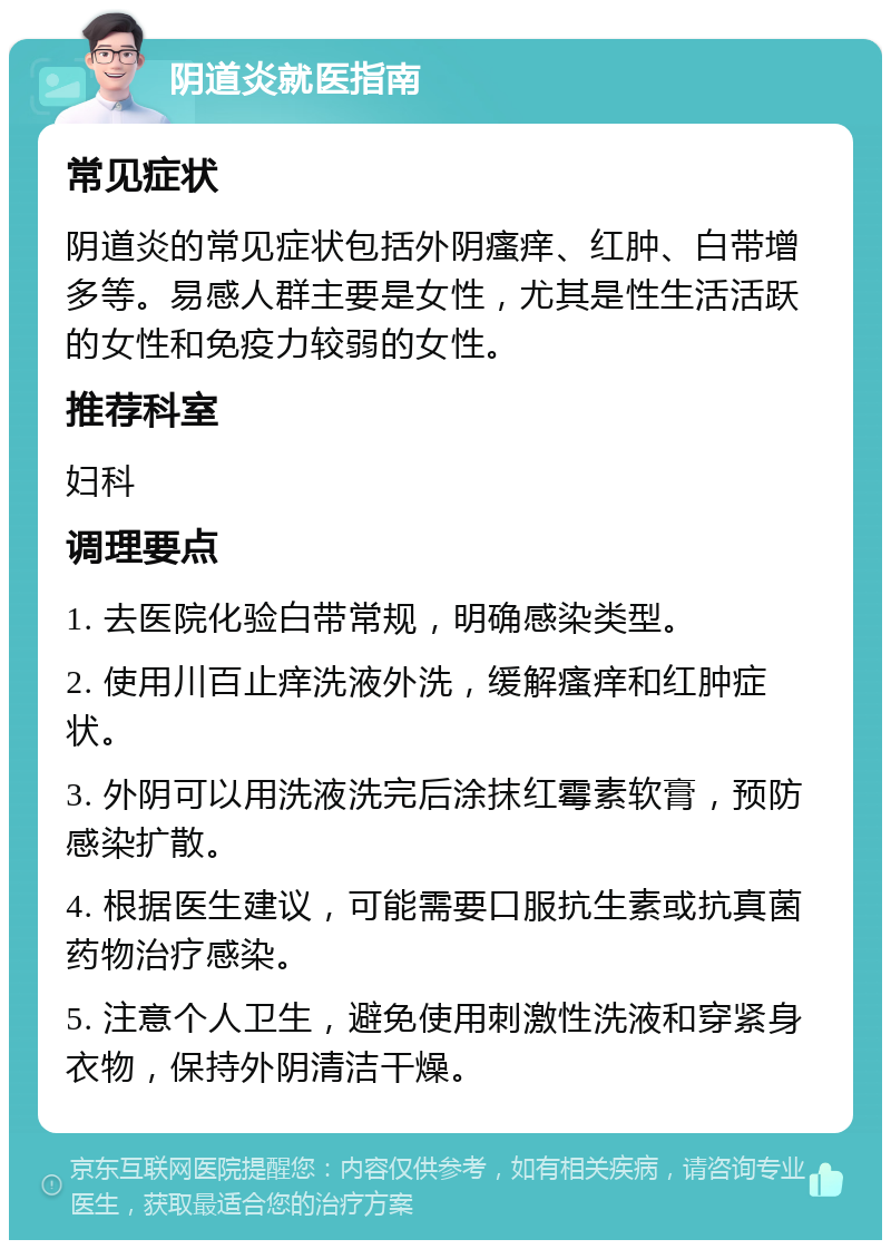 阴道炎就医指南 常见症状 阴道炎的常见症状包括外阴瘙痒、红肿、白带增多等。易感人群主要是女性，尤其是性生活活跃的女性和免疫力较弱的女性。 推荐科室 妇科 调理要点 1. 去医院化验白带常规，明确感染类型。 2. 使用川百止痒洗液外洗，缓解瘙痒和红肿症状。 3. 外阴可以用洗液洗完后涂抹红霉素软膏，预防感染扩散。 4. 根据医生建议，可能需要口服抗生素或抗真菌药物治疗感染。 5. 注意个人卫生，避免使用刺激性洗液和穿紧身衣物，保持外阴清洁干燥。