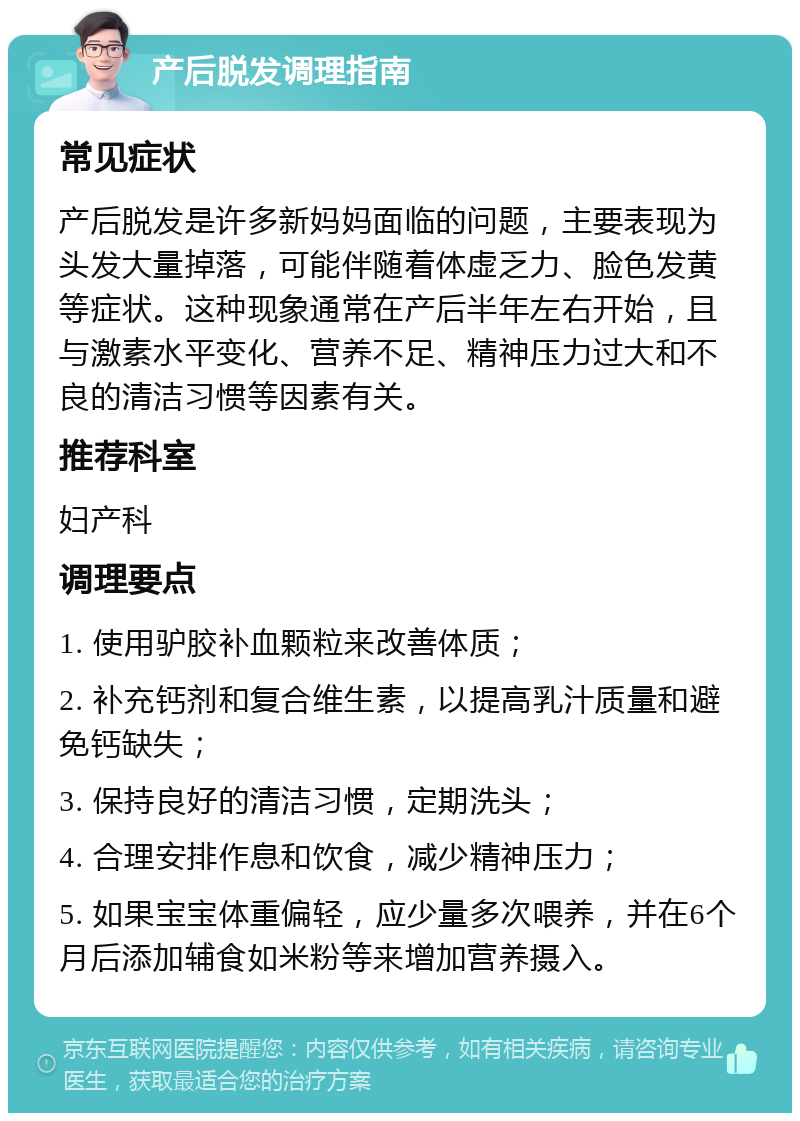 产后脱发调理指南 常见症状 产后脱发是许多新妈妈面临的问题，主要表现为头发大量掉落，可能伴随着体虚乏力、脸色发黄等症状。这种现象通常在产后半年左右开始，且与激素水平变化、营养不足、精神压力过大和不良的清洁习惯等因素有关。 推荐科室 妇产科 调理要点 1. 使用驴胶补血颗粒来改善体质； 2. 补充钙剂和复合维生素，以提高乳汁质量和避免钙缺失； 3. 保持良好的清洁习惯，定期洗头； 4. 合理安排作息和饮食，减少精神压力； 5. 如果宝宝体重偏轻，应少量多次喂养，并在6个月后添加辅食如米粉等来增加营养摄入。