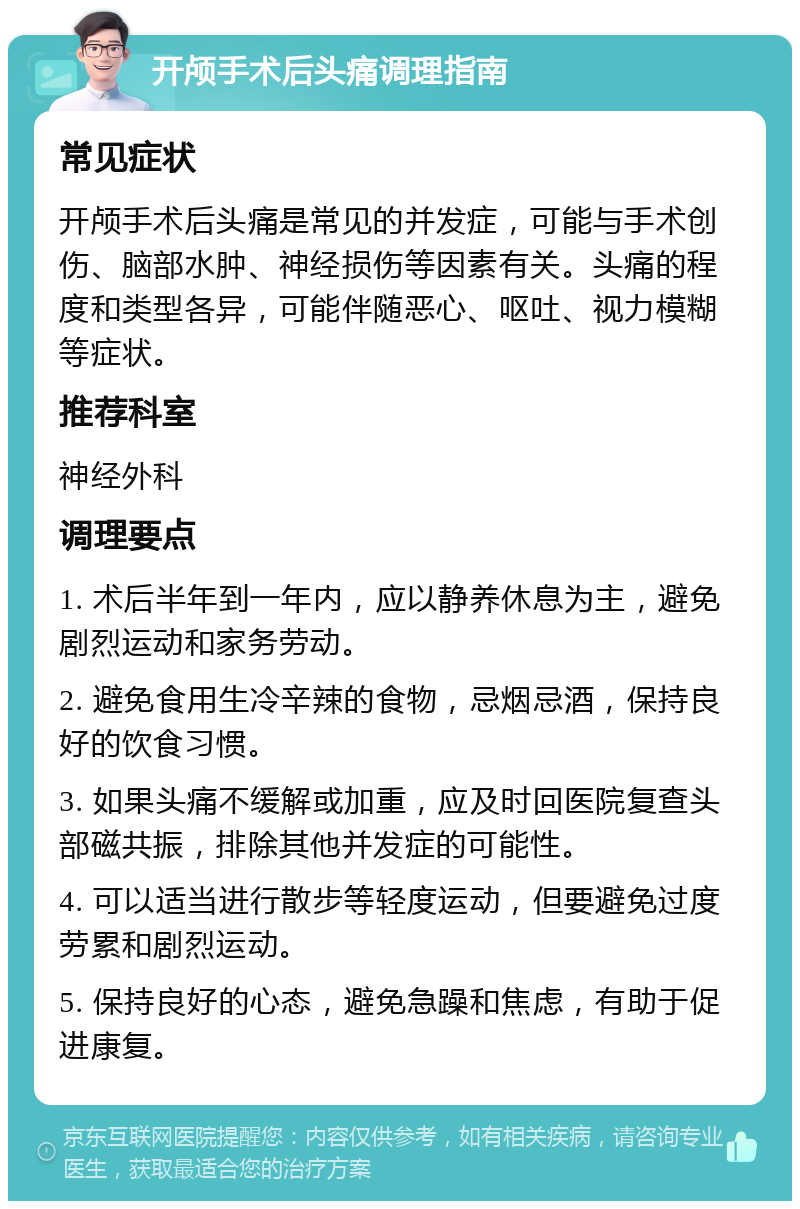 开颅手术后头痛调理指南 常见症状 开颅手术后头痛是常见的并发症，可能与手术创伤、脑部水肿、神经损伤等因素有关。头痛的程度和类型各异，可能伴随恶心、呕吐、视力模糊等症状。 推荐科室 神经外科 调理要点 1. 术后半年到一年内，应以静养休息为主，避免剧烈运动和家务劳动。 2. 避免食用生冷辛辣的食物，忌烟忌酒，保持良好的饮食习惯。 3. 如果头痛不缓解或加重，应及时回医院复查头部磁共振，排除其他并发症的可能性。 4. 可以适当进行散步等轻度运动，但要避免过度劳累和剧烈运动。 5. 保持良好的心态，避免急躁和焦虑，有助于促进康复。