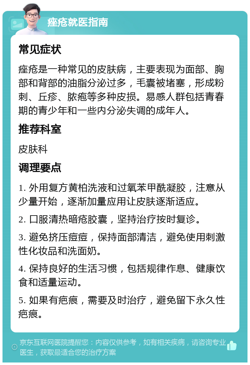 痤疮就医指南 常见症状 痤疮是一种常见的皮肤病，主要表现为面部、胸部和背部的油脂分泌过多，毛囊被堵塞，形成粉刺、丘疹、脓疱等多种皮损。易感人群包括青春期的青少年和一些内分泌失调的成年人。 推荐科室 皮肤科 调理要点 1. 外用复方黄柏洗液和过氧苯甲酰凝胶，注意从少量开始，逐渐加量应用让皮肤逐渐适应。 2. 口服清热暗疮胶囊，坚持治疗按时复诊。 3. 避免挤压痘痘，保持面部清洁，避免使用刺激性化妆品和洗面奶。 4. 保持良好的生活习惯，包括规律作息、健康饮食和适量运动。 5. 如果有疤痕，需要及时治疗，避免留下永久性疤痕。