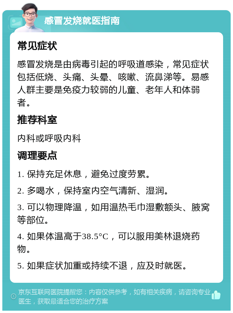 感冒发烧就医指南 常见症状 感冒发烧是由病毒引起的呼吸道感染，常见症状包括低烧、头痛、头晕、咳嗽、流鼻涕等。易感人群主要是免疫力较弱的儿童、老年人和体弱者。 推荐科室 内科或呼吸内科 调理要点 1. 保持充足休息，避免过度劳累。 2. 多喝水，保持室内空气清新、湿润。 3. 可以物理降温，如用温热毛巾湿敷额头、腋窝等部位。 4. 如果体温高于38.5°C，可以服用美林退烧药物。 5. 如果症状加重或持续不退，应及时就医。