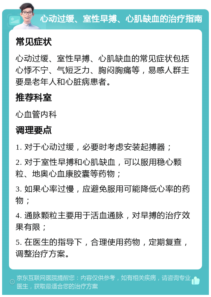 心动过缓、室性早搏、心肌缺血的治疗指南 常见症状 心动过缓、室性早搏、心肌缺血的常见症状包括心悸不宁、气短乏力、胸闷胸痛等，易感人群主要是老年人和心脏病患者。 推荐科室 心血管内科 调理要点 1. 对于心动过缓，必要时考虑安装起搏器； 2. 对于室性早搏和心肌缺血，可以服用稳心颗粒、地奥心血康胶囊等药物； 3. 如果心率过慢，应避免服用可能降低心率的药物； 4. 通脉颗粒主要用于活血通脉，对早搏的治疗效果有限； 5. 在医生的指导下，合理使用药物，定期复查，调整治疗方案。