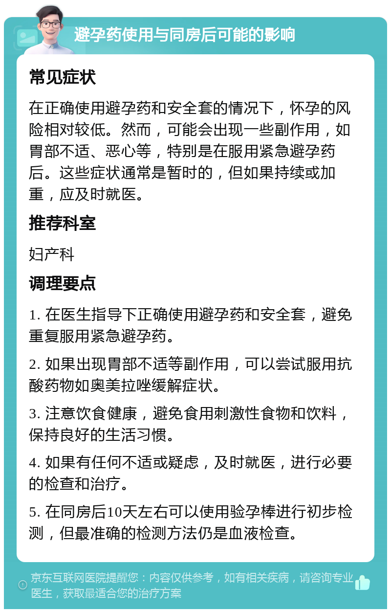 避孕药使用与同房后可能的影响 常见症状 在正确使用避孕药和安全套的情况下，怀孕的风险相对较低。然而，可能会出现一些副作用，如胃部不适、恶心等，特别是在服用紧急避孕药后。这些症状通常是暂时的，但如果持续或加重，应及时就医。 推荐科室 妇产科 调理要点 1. 在医生指导下正确使用避孕药和安全套，避免重复服用紧急避孕药。 2. 如果出现胃部不适等副作用，可以尝试服用抗酸药物如奥美拉唑缓解症状。 3. 注意饮食健康，避免食用刺激性食物和饮料，保持良好的生活习惯。 4. 如果有任何不适或疑虑，及时就医，进行必要的检查和治疗。 5. 在同房后10天左右可以使用验孕棒进行初步检测，但最准确的检测方法仍是血液检查。