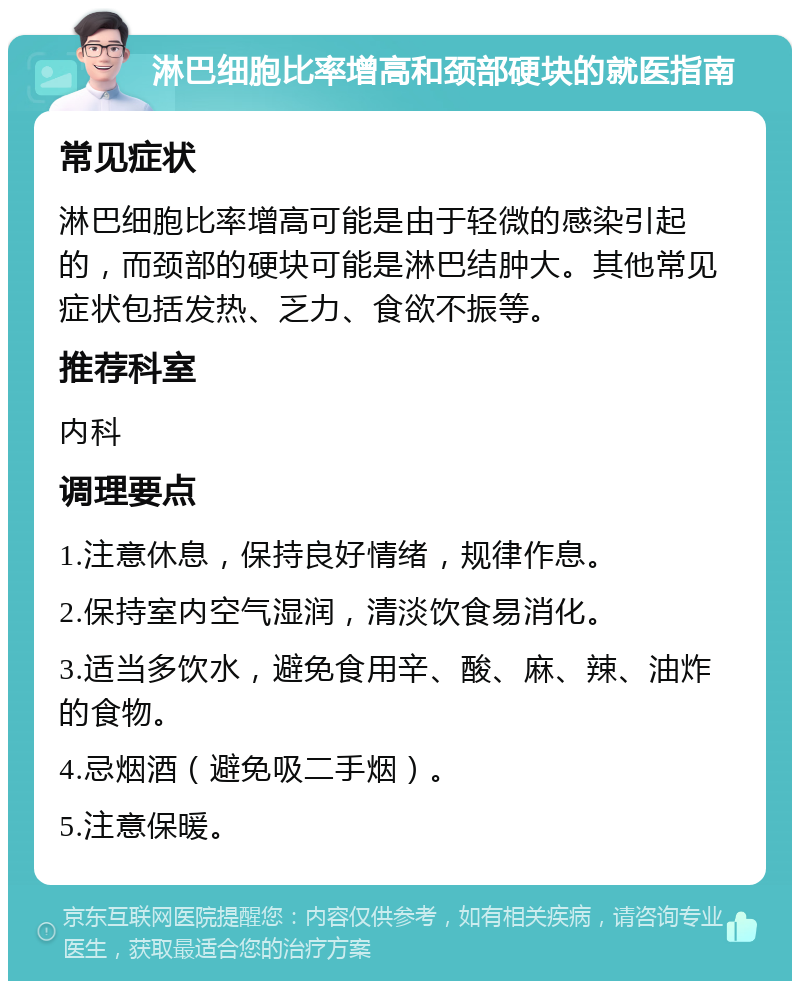 淋巴细胞比率增高和颈部硬块的就医指南 常见症状 淋巴细胞比率增高可能是由于轻微的感染引起的，而颈部的硬块可能是淋巴结肿大。其他常见症状包括发热、乏力、食欲不振等。 推荐科室 内科 调理要点 1.注意休息，保持良好情绪，规律作息。 2.保持室内空气湿润，清淡饮食易消化。 3.适当多饮水，避免食用辛、酸、麻、辣、油炸的食物。 4.忌烟酒（避免吸二手烟）。 5.注意保暖。