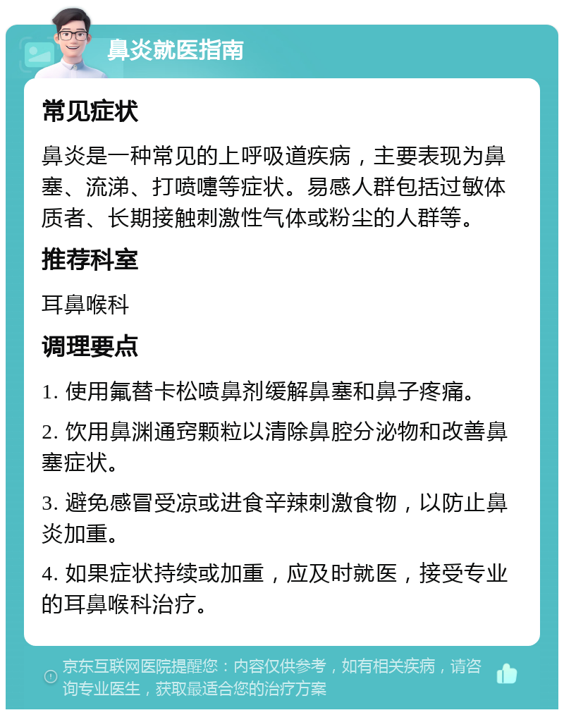 鼻炎就医指南 常见症状 鼻炎是一种常见的上呼吸道疾病，主要表现为鼻塞、流涕、打喷嚏等症状。易感人群包括过敏体质者、长期接触刺激性气体或粉尘的人群等。 推荐科室 耳鼻喉科 调理要点 1. 使用氟替卡松喷鼻剂缓解鼻塞和鼻子疼痛。 2. 饮用鼻渊通窍颗粒以清除鼻腔分泌物和改善鼻塞症状。 3. 避免感冒受凉或进食辛辣刺激食物，以防止鼻炎加重。 4. 如果症状持续或加重，应及时就医，接受专业的耳鼻喉科治疗。