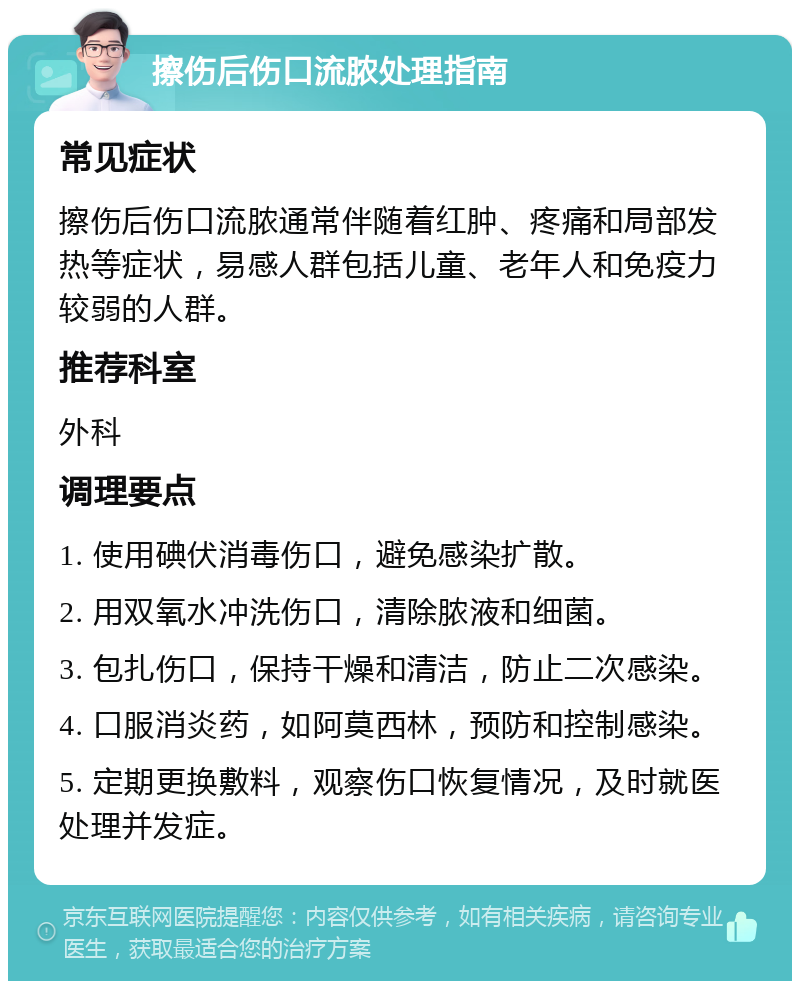 擦伤后伤口流脓处理指南 常见症状 擦伤后伤口流脓通常伴随着红肿、疼痛和局部发热等症状，易感人群包括儿童、老年人和免疫力较弱的人群。 推荐科室 外科 调理要点 1. 使用碘伏消毒伤口，避免感染扩散。 2. 用双氧水冲洗伤口，清除脓液和细菌。 3. 包扎伤口，保持干燥和清洁，防止二次感染。 4. 口服消炎药，如阿莫西林，预防和控制感染。 5. 定期更换敷料，观察伤口恢复情况，及时就医处理并发症。