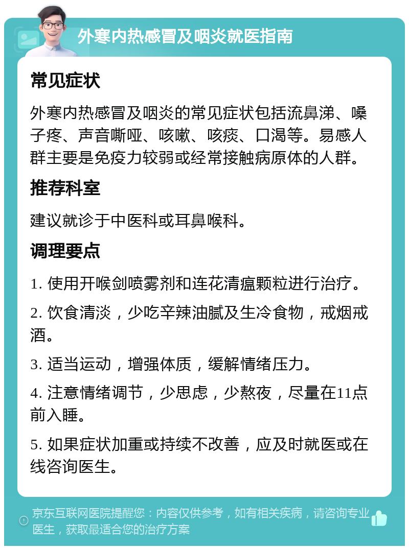 外寒内热感冒及咽炎就医指南 常见症状 外寒内热感冒及咽炎的常见症状包括流鼻涕、嗓子疼、声音嘶哑、咳嗽、咳痰、口渴等。易感人群主要是免疫力较弱或经常接触病原体的人群。 推荐科室 建议就诊于中医科或耳鼻喉科。 调理要点 1. 使用开喉剑喷雾剂和连花清瘟颗粒进行治疗。 2. 饮食清淡，少吃辛辣油腻及生冷食物，戒烟戒酒。 3. 适当运动，增强体质，缓解情绪压力。 4. 注意情绪调节，少思虑，少熬夜，尽量在11点前入睡。 5. 如果症状加重或持续不改善，应及时就医或在线咨询医生。