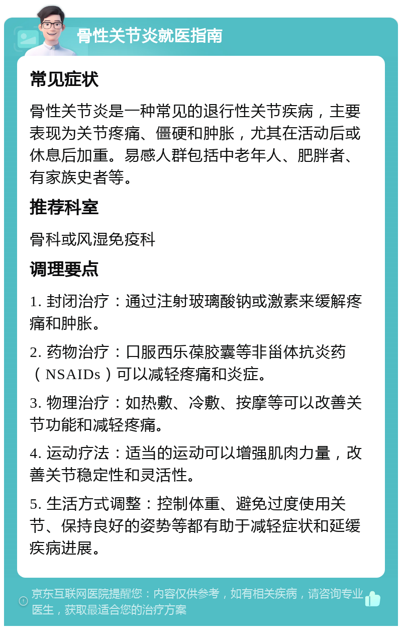 骨性关节炎就医指南 常见症状 骨性关节炎是一种常见的退行性关节疾病，主要表现为关节疼痛、僵硬和肿胀，尤其在活动后或休息后加重。易感人群包括中老年人、肥胖者、有家族史者等。 推荐科室 骨科或风湿免疫科 调理要点 1. 封闭治疗：通过注射玻璃酸钠或激素来缓解疼痛和肿胀。 2. 药物治疗：口服西乐葆胶囊等非甾体抗炎药（NSAIDs）可以减轻疼痛和炎症。 3. 物理治疗：如热敷、冷敷、按摩等可以改善关节功能和减轻疼痛。 4. 运动疗法：适当的运动可以增强肌肉力量，改善关节稳定性和灵活性。 5. 生活方式调整：控制体重、避免过度使用关节、保持良好的姿势等都有助于减轻症状和延缓疾病进展。