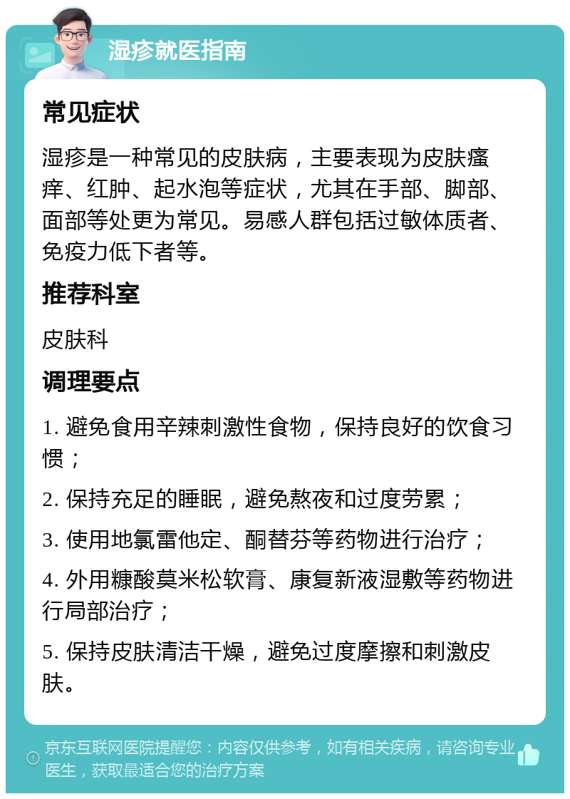 湿疹就医指南 常见症状 湿疹是一种常见的皮肤病，主要表现为皮肤瘙痒、红肿、起水泡等症状，尤其在手部、脚部、面部等处更为常见。易感人群包括过敏体质者、免疫力低下者等。 推荐科室 皮肤科 调理要点 1. 避免食用辛辣刺激性食物，保持良好的饮食习惯； 2. 保持充足的睡眠，避免熬夜和过度劳累； 3. 使用地氯雷他定、酮替芬等药物进行治疗； 4. 外用糠酸莫米松软膏、康复新液湿敷等药物进行局部治疗； 5. 保持皮肤清洁干燥，避免过度摩擦和刺激皮肤。