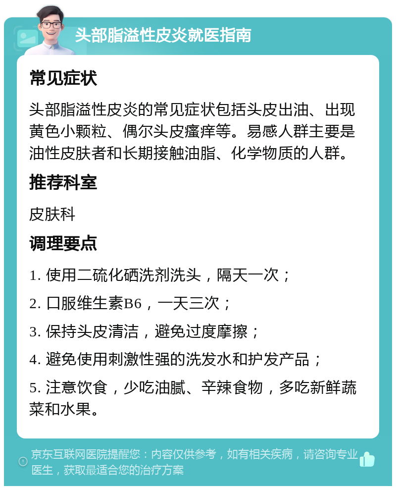 头部脂溢性皮炎就医指南 常见症状 头部脂溢性皮炎的常见症状包括头皮出油、出现黄色小颗粒、偶尔头皮瘙痒等。易感人群主要是油性皮肤者和长期接触油脂、化学物质的人群。 推荐科室 皮肤科 调理要点 1. 使用二硫化硒洗剂洗头，隔天一次； 2. 口服维生素B6，一天三次； 3. 保持头皮清洁，避免过度摩擦； 4. 避免使用刺激性强的洗发水和护发产品； 5. 注意饮食，少吃油腻、辛辣食物，多吃新鲜蔬菜和水果。